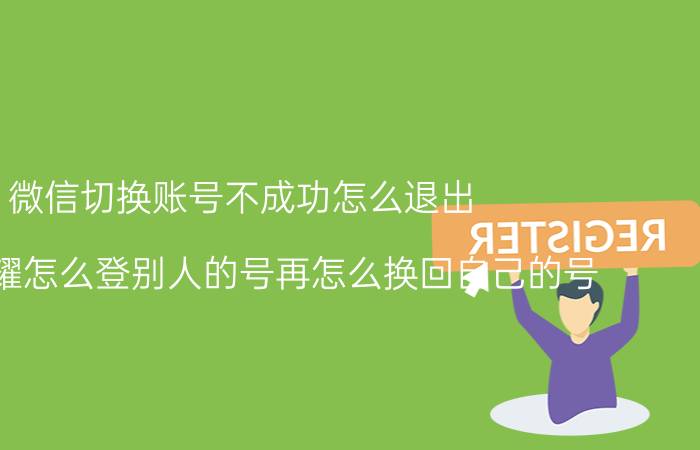 微信切换账号不成功怎么退出 王者荣耀怎么登别人的号再怎么换回自己的号？